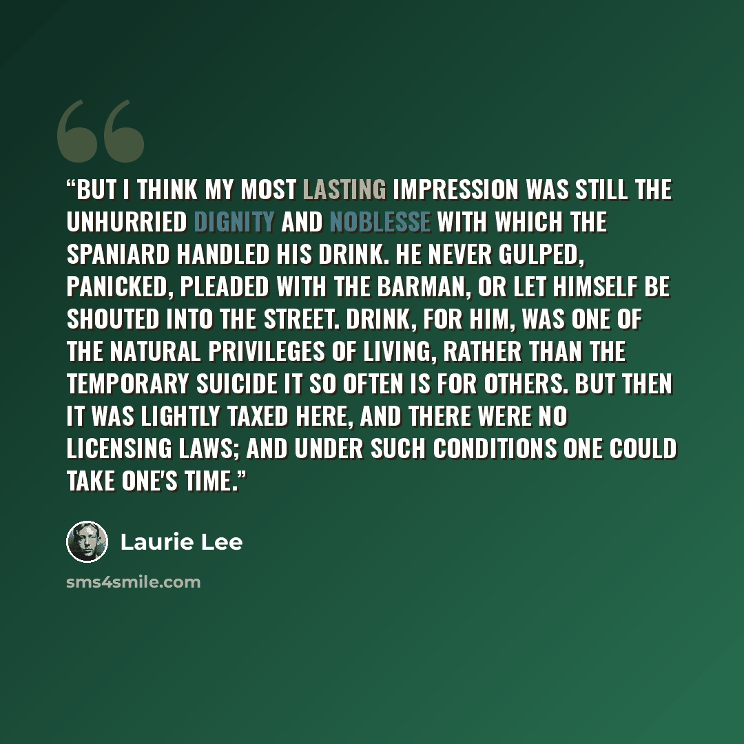 “But I think my most lasting impression was still the unhurried dignity and noblesse with which the Spaniard handled his drink. He never gulped, panicked, pleaded with the barman, or let himself be shouted into the street. Drink, for him, was one of the natural privileges of living, rather than the…” quote by Laurie Lee