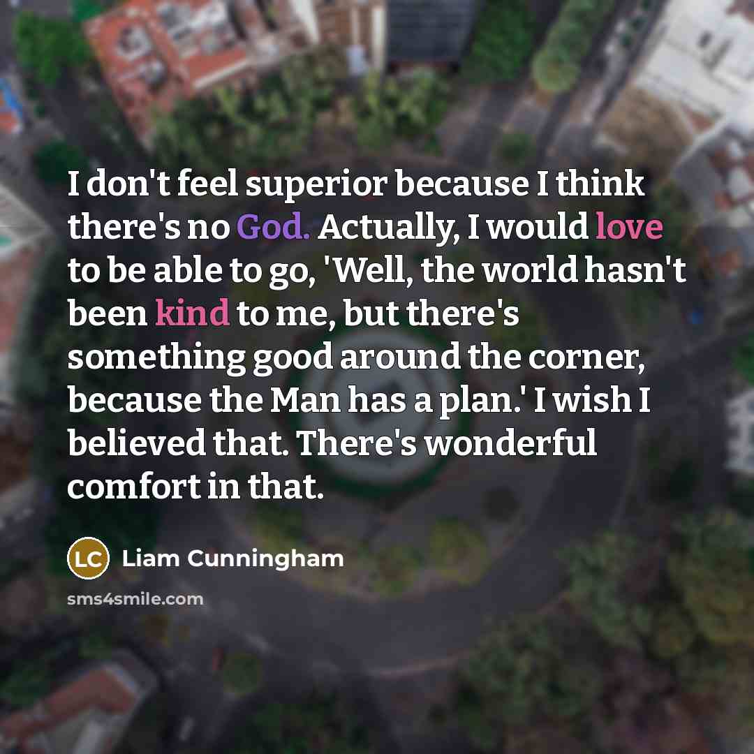 “I don't feel superior because I think there's no God. Actually, I would love to be able to go, 'Well, the world hasn't been kind to me, but there's something good around the corner, because the Man has a plan.' I wish I believed that. There's wonderful comfort in that.” quote by Liam Cunningham