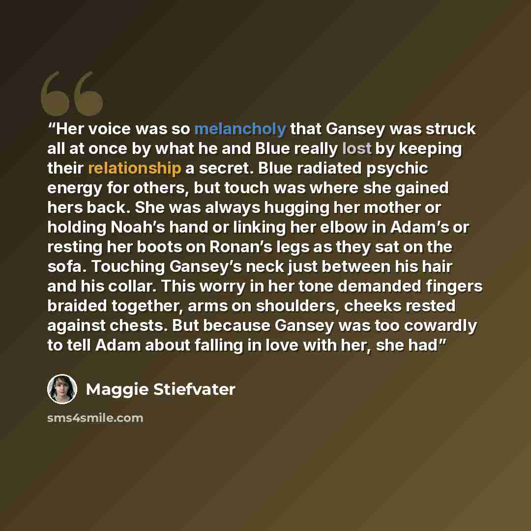 “Her voice was so melancholy that Gansey was struck all at once by what he and Blue really lost by keeping their relationship a secret. Blue radiated psychic energy for others, but touch was where she gained hers back. She was always hugging her mother or holding Noah’s hand or linking her elbow in…” quote by Maggie Stiefvater
