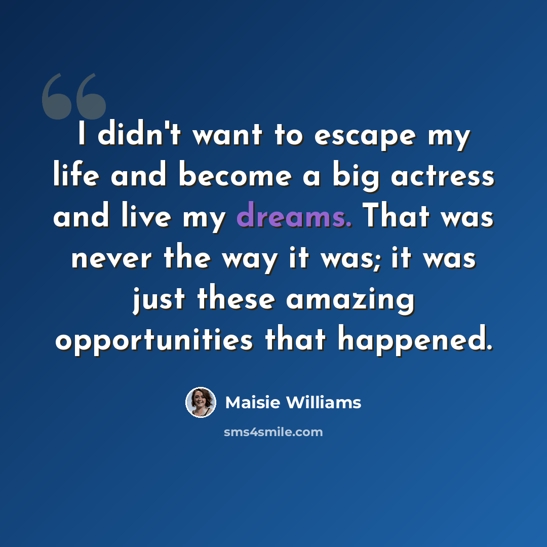 “I didn't want to escape my life and become a big actress and live my dreams. That was never the way it was; it was just these amazing opportunities that happened.” quote by Maisie Williams