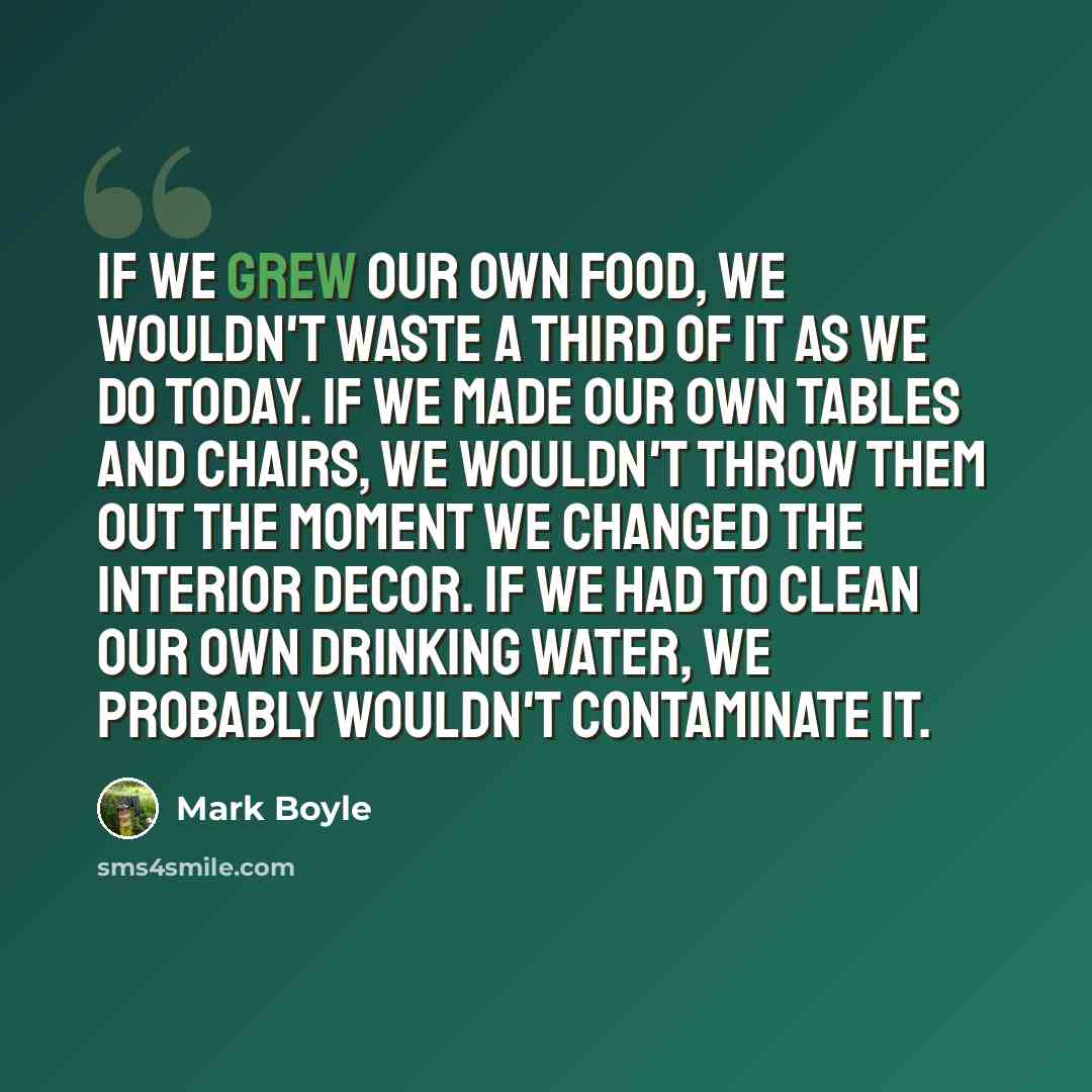 “If we grew our own food, we wouldn't waste a third of it as we do today. If we made our own tables and chairs, we wouldn't throw them out the moment we changed the interior decor. If we had to clean our own drinking water, we probably wouldn't contaminate it.” quote by Mark Boyle