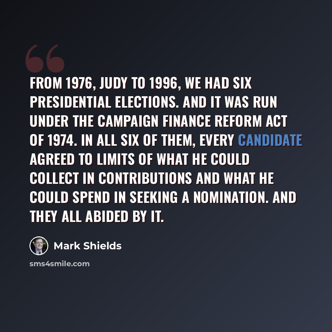 “From 1976, Judy to 1996, we had six presidential elections. And it was run under the Campaign Finance Reform Act of 1974. In all six of them, every candidate agreed to limits of what he could collect in contributions and what he could spend in seeking a nomination. And they all abided by it.” quote by Mark Shields