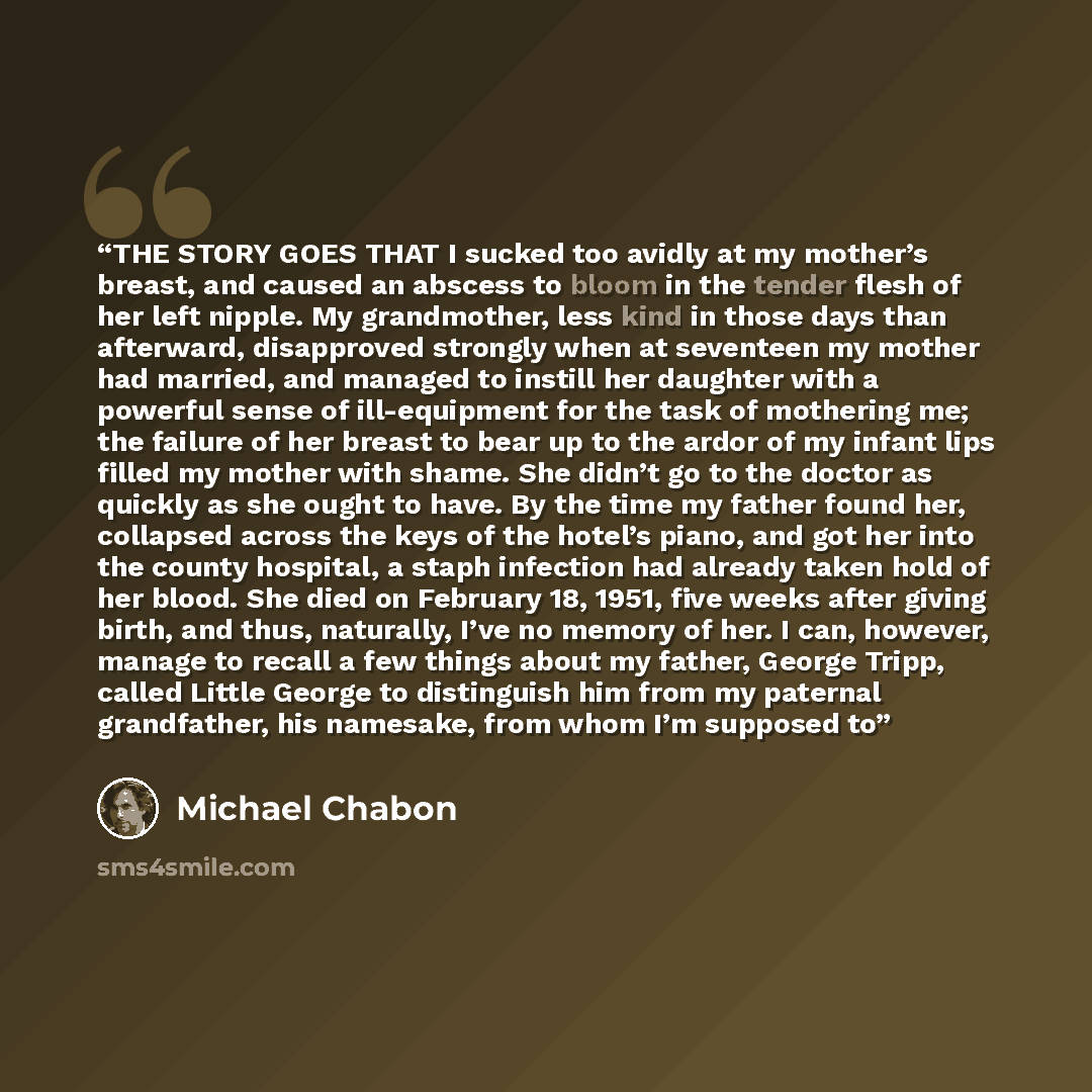 “THE STORY GOES THAT I sucked too avidly at my mother’s breast, and caused an abscess to bloom in the tender flesh of her left nipple. My grandmother, less kind in those days than afterward, disapproved strongly when at seventeen my mother had married, and managed to instill her daughter with a…” quote by Michael Chabon