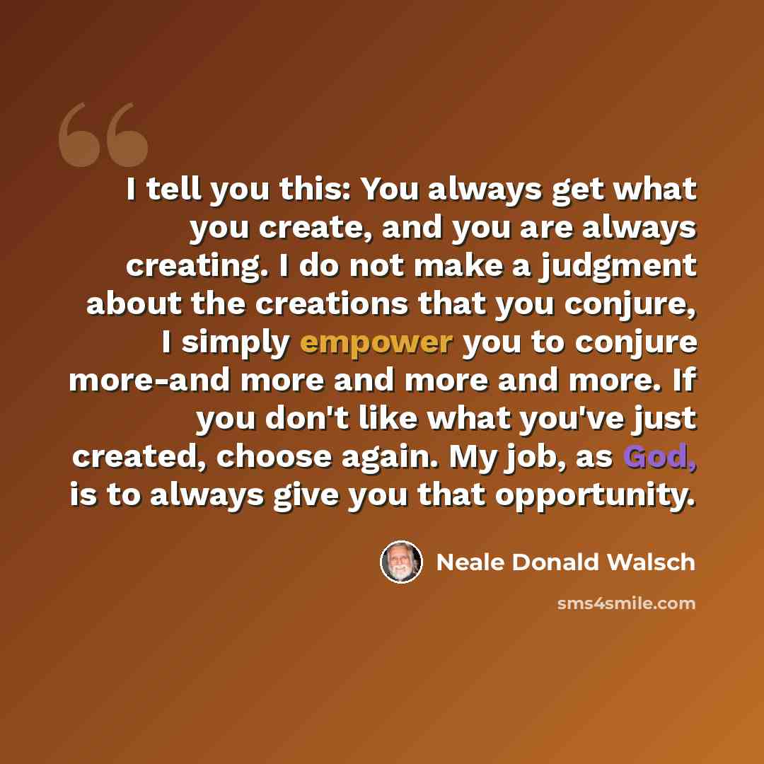“I tell you this: You always get what you create, and you are always creating. I do not make a judgment about the creations that you conjure, I simply empower you to conjure more-and more and more and more. If you don't like what you've just created, choose again. My job, as God, is to always give…” quote by Neale Donald Walsch
