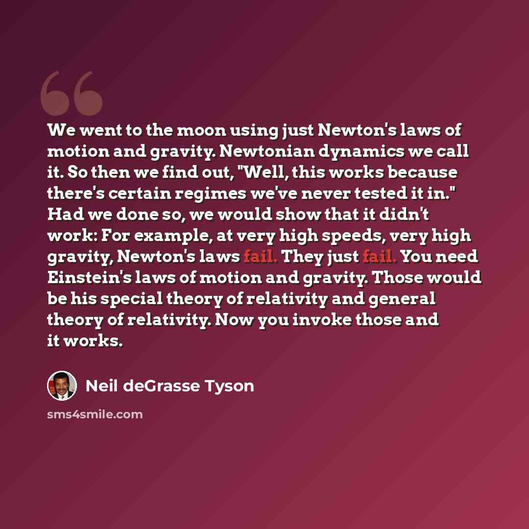 “We went to the moon using just Newton's laws of motion and gravity. Newtonian dynamics we call it. So then we find out, "Well, this works because there's certain regimes we've never tested it in." Had we done so, we would show that it didn't work: For example, at very high speeds, very high…” quote by Neil deGrasse Tyson