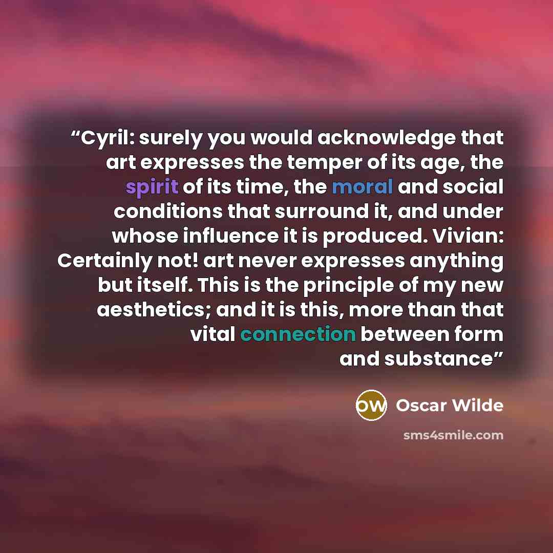 “Cyril: surely you would acknowledge that art expresses the temper of its age, the spirit of its time, the moral and social conditions that surround it, and under whose influence it is produced. Vivian: Certainly not! art never expresses anything but itself. This is the principle of my new…” quote by Oscar Wilde