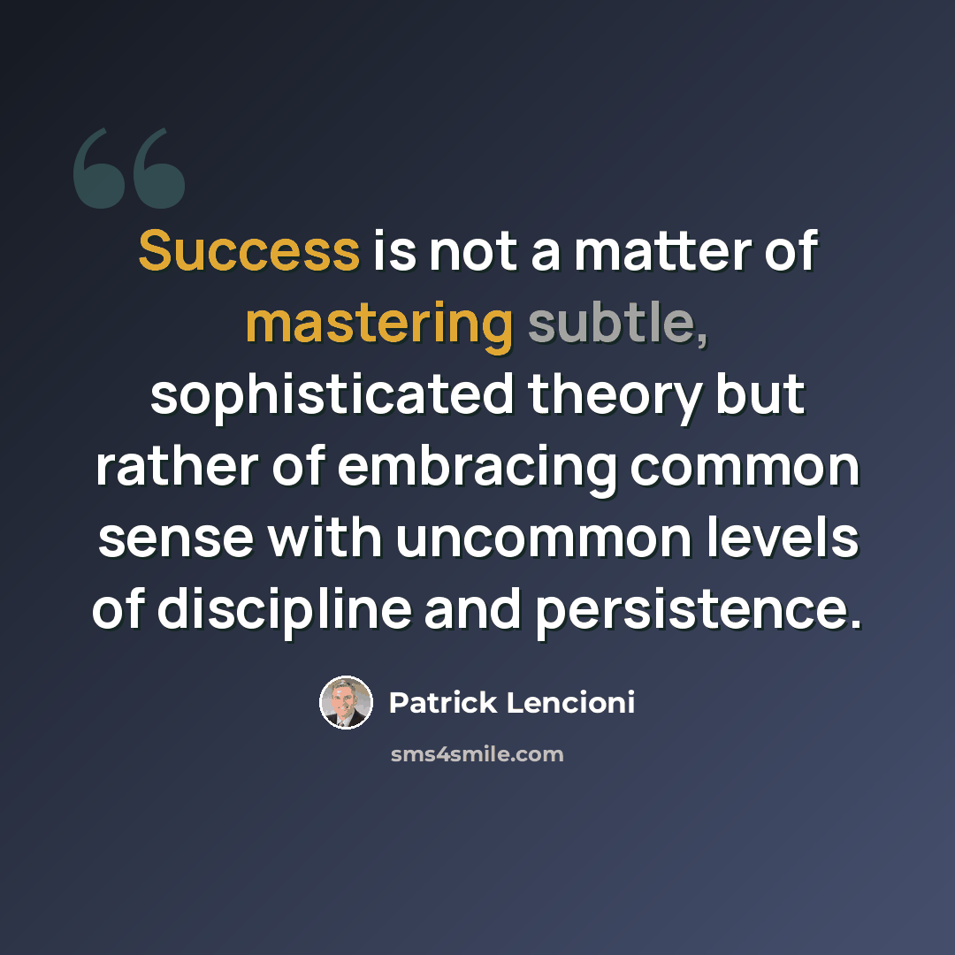 “Success is not a matter of mastering subtle, sophisticated theory but rather of embracing common sense with uncommon levels of discipline and persistence.” quote by Patrick Lencioni
