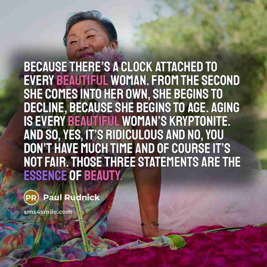 “Because there’s a clock attached to every beautiful woman. From the second she comes into her own, she begins to decline, because she begins to age. Aging is every beautiful woman’s kryptonite. And so, yes, it’s ridiculous and no, you don’t have much time and of course it’s not fair. Those three…” quote by Paul Rudnick
