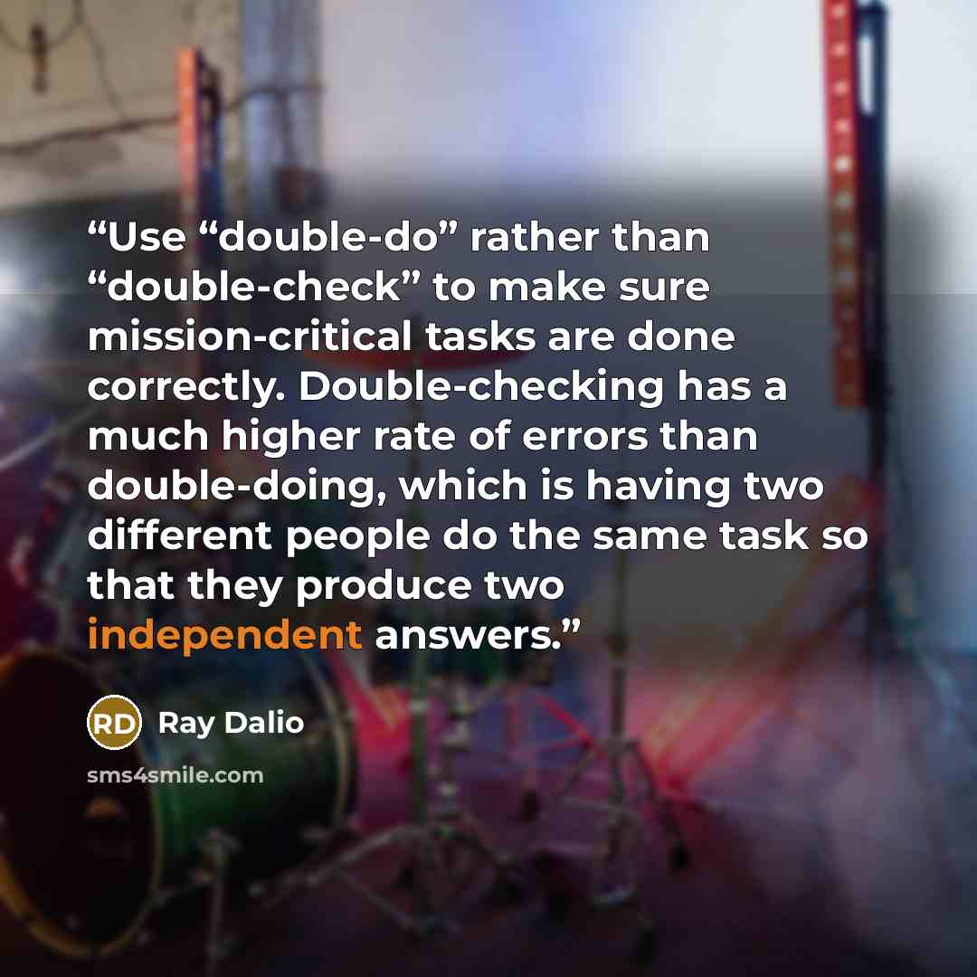 “Use “double-do” rather than “double-check” to make sure mission-critical tasks are done correctly. Double-checking has a much higher rate of errors than double-doing, which is having two different people do the same task so that they produce two independent answers.” quote by Ray Dalio