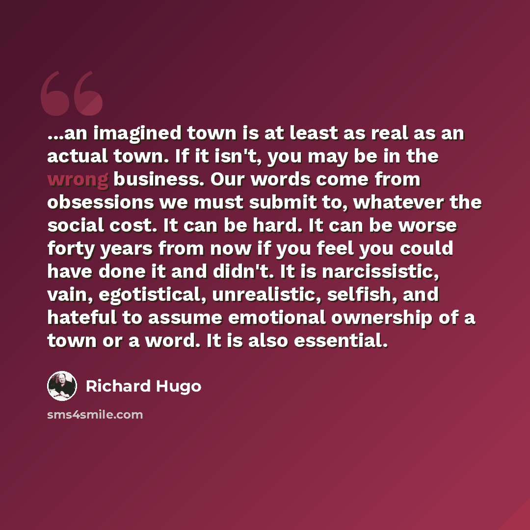 “...an imagined town is at least as real as an actual town. If it isn't, you may be in the wrong business. Our words come from obsessions we must submit to, whatever the social cost. It can be hard. It can be worse forty years from now if you feel you could have done it and didn't. It is…” quote by Richard Hugo