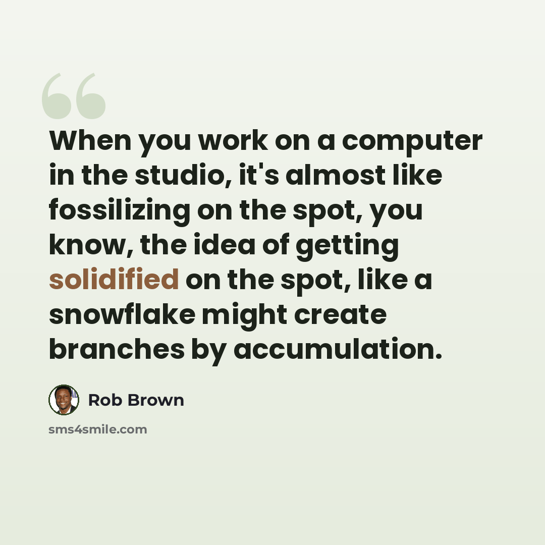 “When you work on a computer in the studio, it's almost like fossilizing on the spot, you know, the idea of getting solidified on the spot, like a snowflake might create branches by accumulation.” quote by Rob Brown