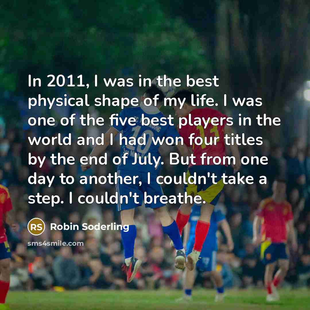 “In 2011, I was in the best physical shape of my life. I was one of the five best players in the world and I had won four titles by the end of July. But from one day to another, I couldn't take a step. I couldn't breathe.” quote by Robin Soderling