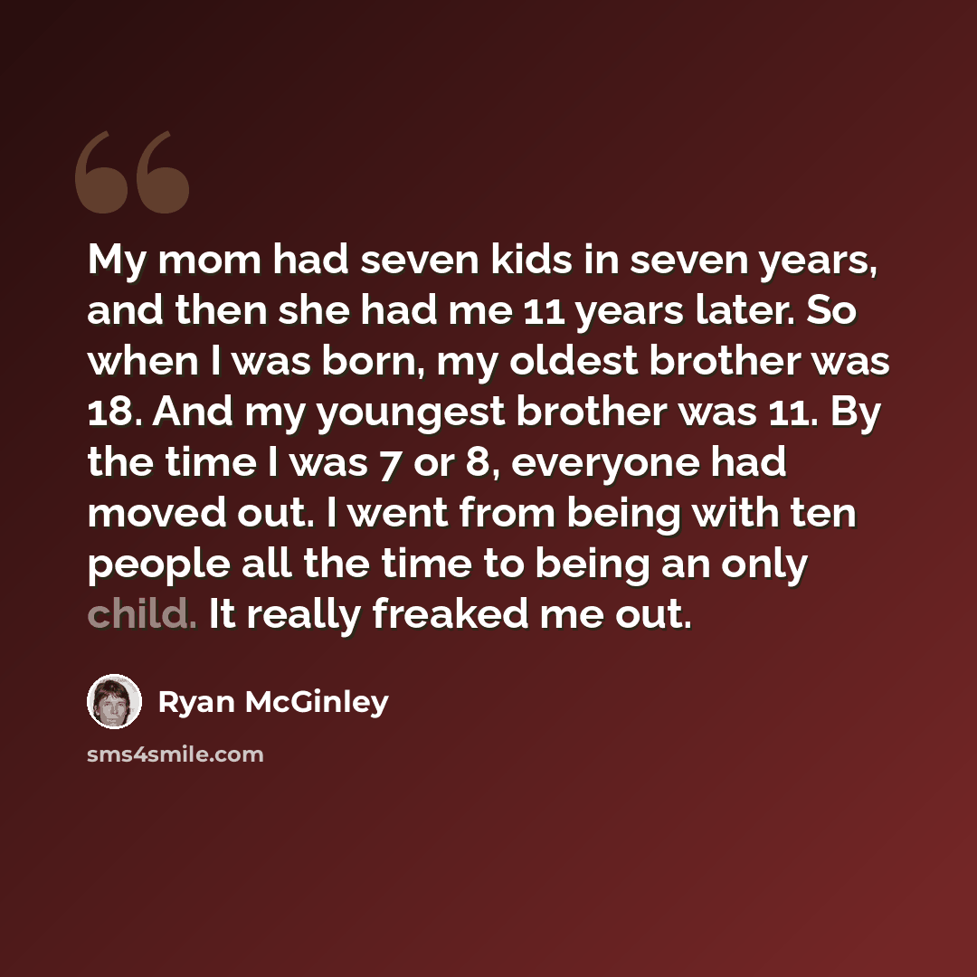 “My mom had seven kids in seven years, and then she had me 11 years later. So when I was born, my oldest brother was 18. And my youngest brother was 11. By the time I was 7 or 8, everyone had moved out. I went from being with ten people all the time to being an only child. It really freaked me out.” quote by Ryan McGinley