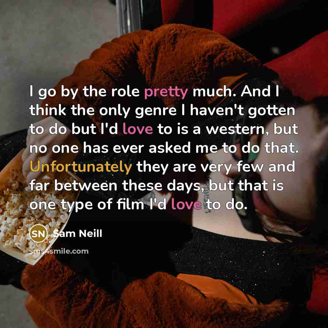 “I go by the role pretty much. And I think the only genre I haven't gotten to do but I'd love to is a western, but no one has ever asked me to do that. Unfortunately they are very few and far between these days, but that is one type of film I'd love to do.” quote by Sam Neill