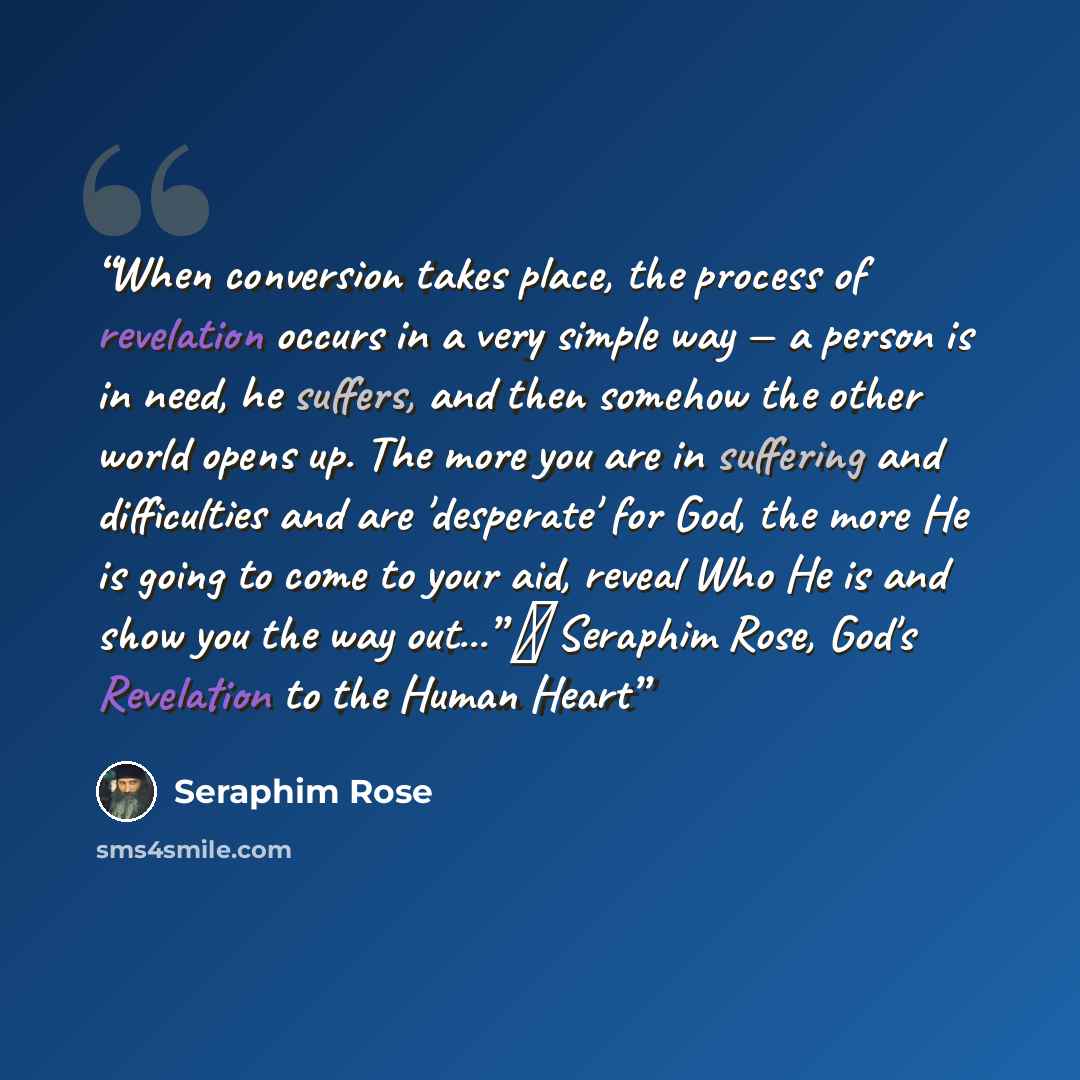 “When conversion takes place, the process of revelation occurs in a very simple way — a person is in need, he suffers, and then somehow the other world opens up. The more you are in suffering and difficulties and are 'desperate' for God, the more He is going to come to your aid, reveal Who He is…” quote by Seraphim Rose