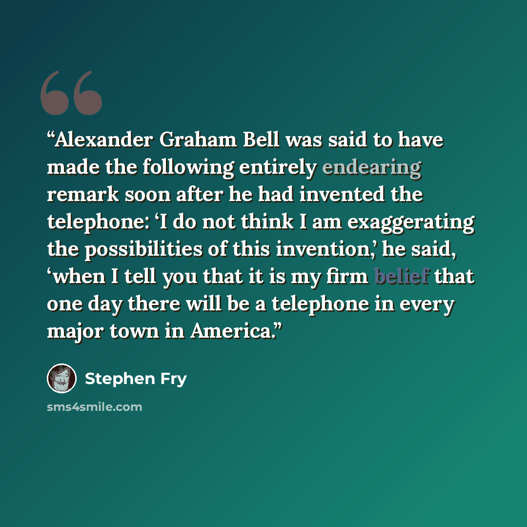 “Alexander Graham Bell was said to have made the following entirely endearing remark soon after he had invented the telephone: ‘I do not think I am exaggerating the possibilities of this invention,’ he said, ‘when I tell you that it is my firm belief that one day there will be a telephone in every…” quote by Stephen Fry