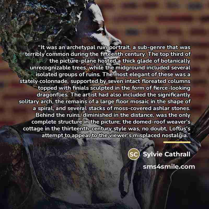 “It was an archetypal ruin portrait, a sub-genre that was terribly common during the fifteenth century. The top third of the picture-plane hosted a thick glade of botanically unrecognizable trees, while the midground included several isolated groups of ruins. The most elegant of these was a stately…” quote by Sylvie Cathrall