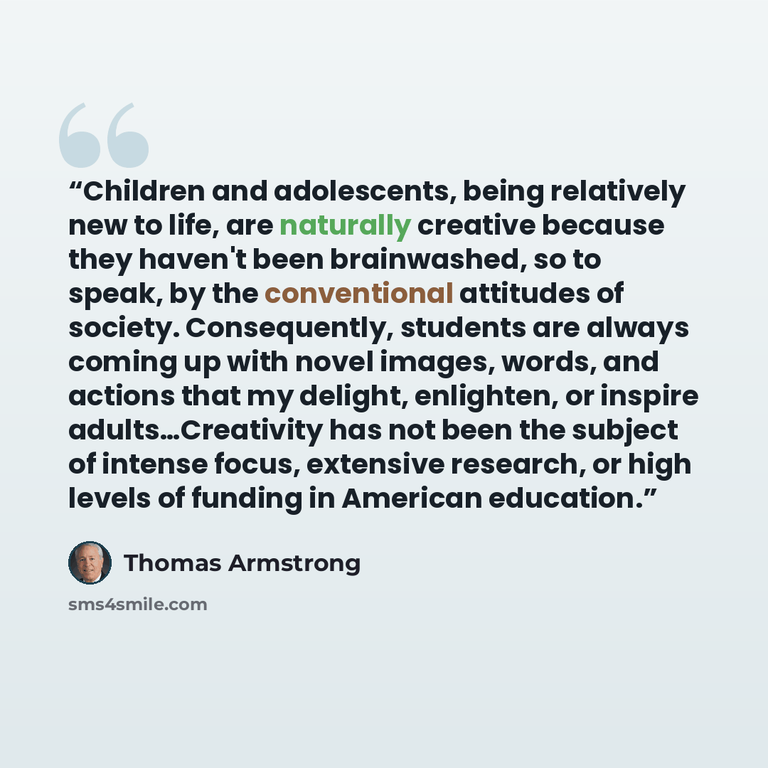 “Children and adolescents, being relatively new to life, are naturally creative because they haven't been brainwashed, so to speak, by the conventional attitudes of society. Consequently, students are always coming up with novel images, words, and actions that my delight, enlighten, or inspire…” quote by Thomas Armstrong