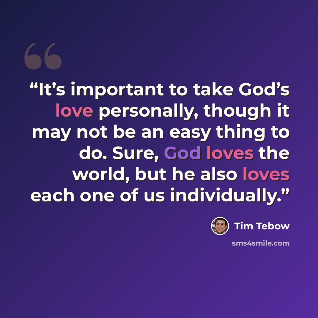 “It’s important to take God’s love personally, though it may not be an easy thing to do. Sure, God loves the world, but he also loves each one of us individually.” quote by Tim Tebow