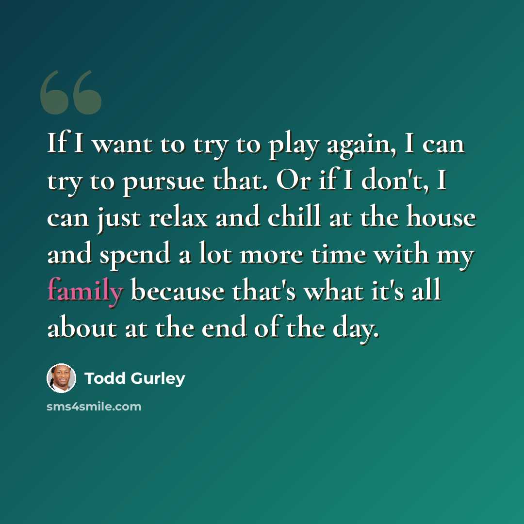 “If I want to try to play again, I can try to pursue that. Or if I don't, I can just relax and chill at the house and spend a lot more time with my family because that's what it's all about at the end of the day.” quote by Todd Gurley