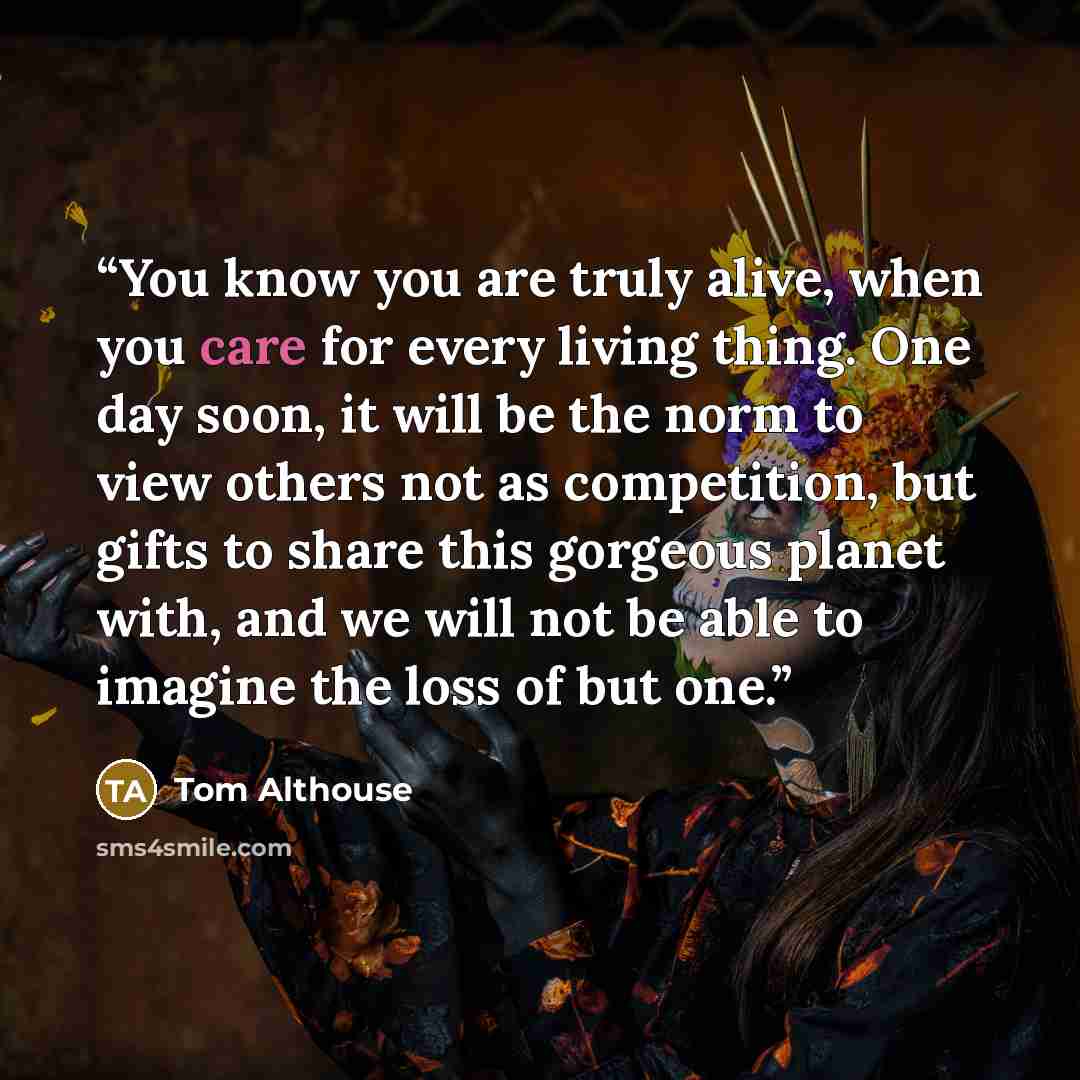 “You know you are truly alive, when you care for every living thing. One day soon, it will be the norm to view others not as competition, but gifts to share this gorgeous planet with, and we will not be able to imagine the loss of but one.” quote by Tom Althouse