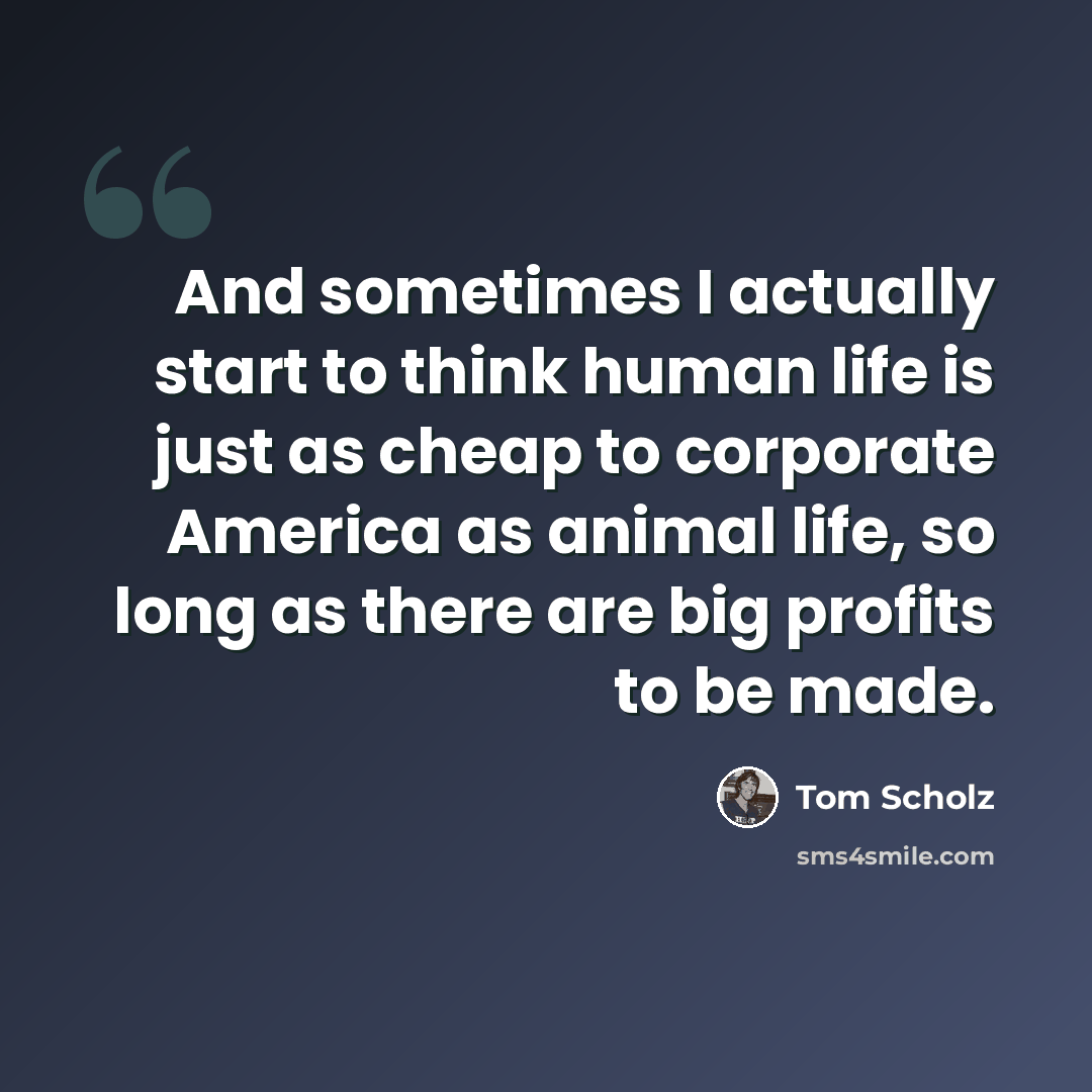 “And sometimes I actually start to think human life is just as cheap to corporate America as animal life, so long as there are big profits to be made.” quote by Tom Scholz