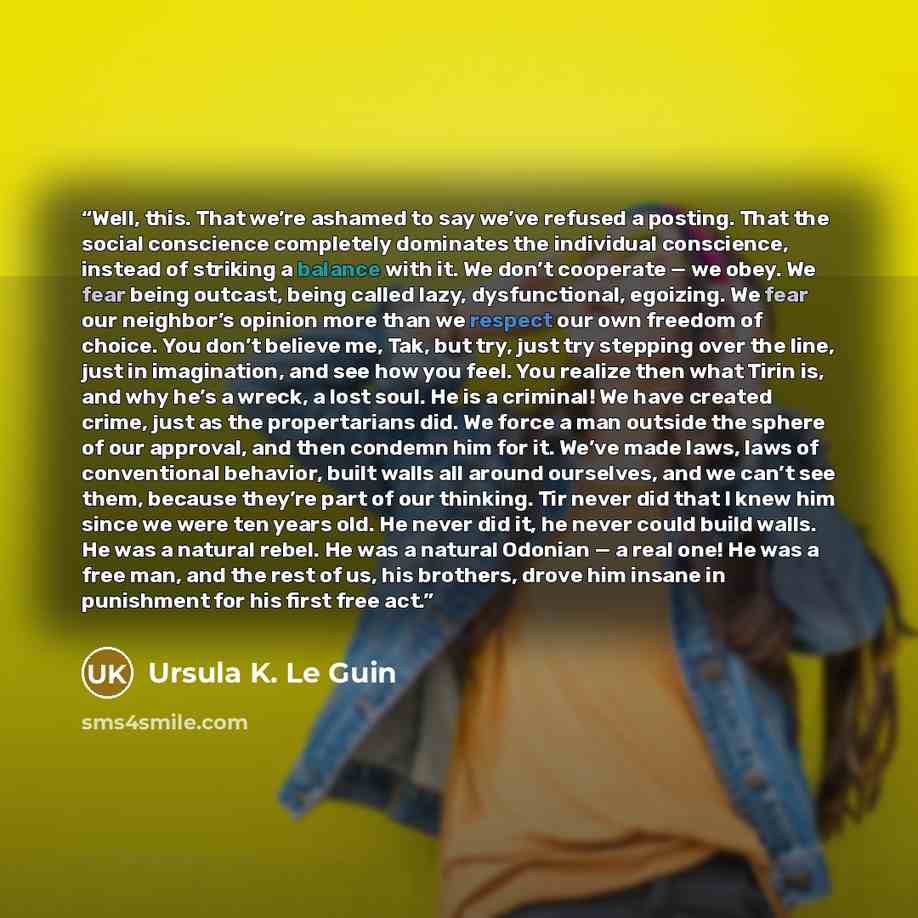 “Well, this. That we’re ashamed to say we’ve refused a posting. That the social conscience completely dominates the individual conscience, instead of striking a balance with it. We don’t cooperate — we obey. We fear being outcast, being called lazy, dysfunctional, egoizing. We fear our neighbor’s…” quote by Ursula K. Le Guin