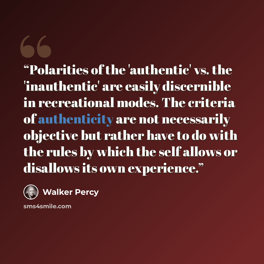 “Polarities of the 'authentic' vs. the 'inauthentic' are easily discernible in recreational modes. The criteria of authenticity are not necessarily objective but rather have to do with the rules by which the self allows or disallows its own experience.” quote by Walker Percy
