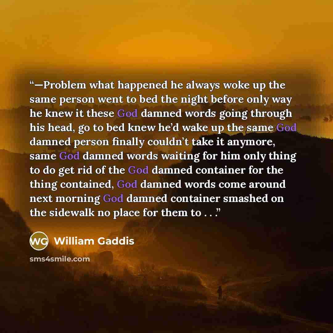 “—Problem what happened he always woke up the same person went to bed the night before only way he knew it these God damned words going through his head, go to bed knew he’d wake up the same God damned person finally couldn’t take it anymore, same God damned words waiting for him only thing to do…” quote by William Gaddis