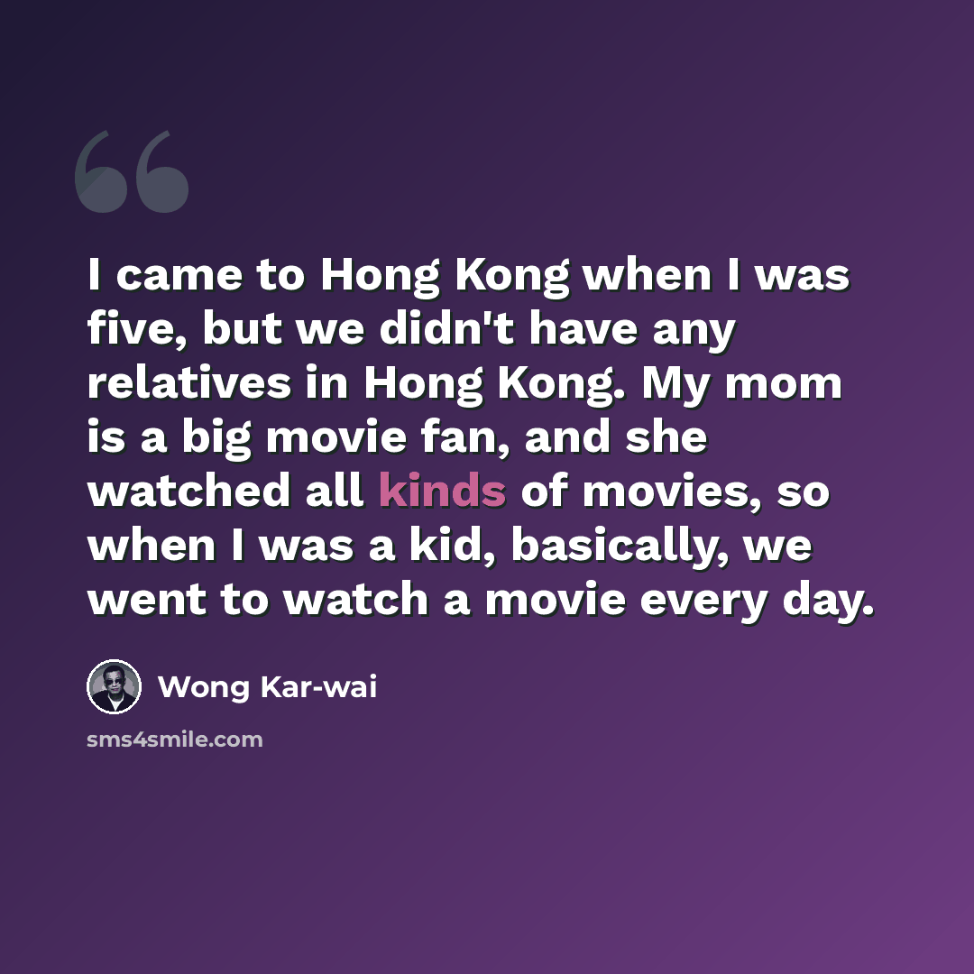 “I came to Hong Kong when I was five, but we didn't have any relatives in Hong Kong. My mom is a big movie fan, and she watched all kinds of movies, so when I was a kid, basically, we went to watch a movie every day.” quote by Wong Kar-wai