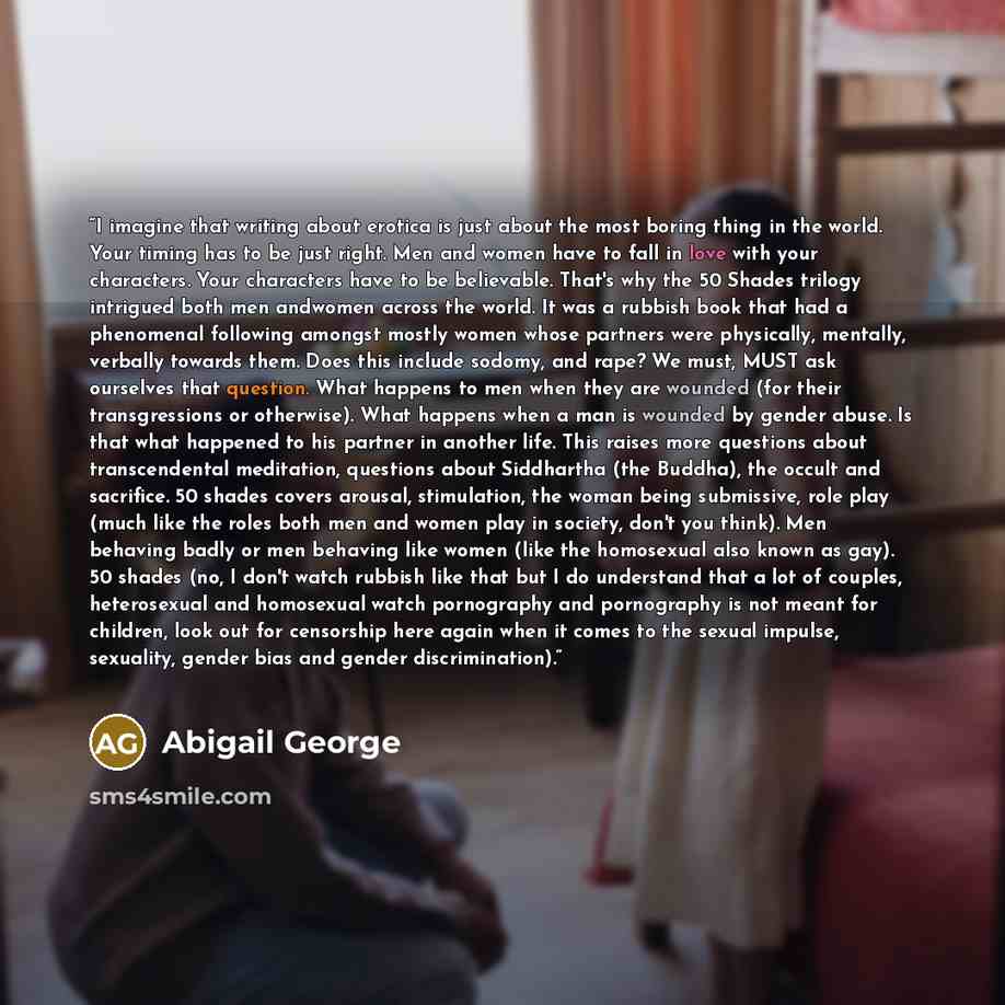 “I imagine that writing about erotica is just about the most boring thing in the world. Your timing has to be just right. Men and women have to fall in love with your characters. Your characters have to be believable. That's why the 50 Shades trilogy intrigued both men andwomen across the world. It…” quote by Abigail George
