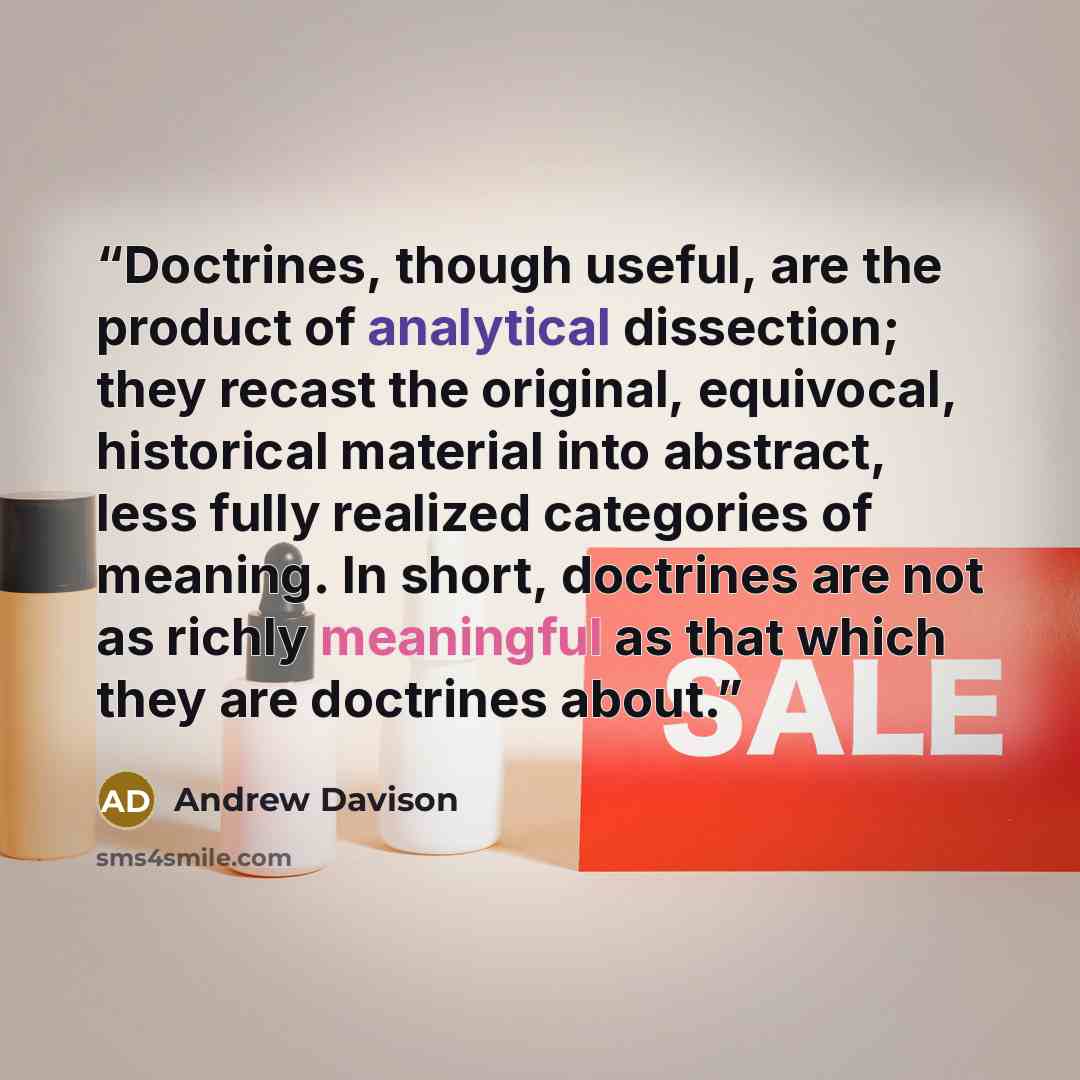 “Doctrines, though useful, are the product of analytical dissection; they recast the original, equivocal, historical material into abstract, less fully realized categories of meaning. In short, doctrines are not as richly meaningful as that which they are doctrines about.” quote by Andrew Davison