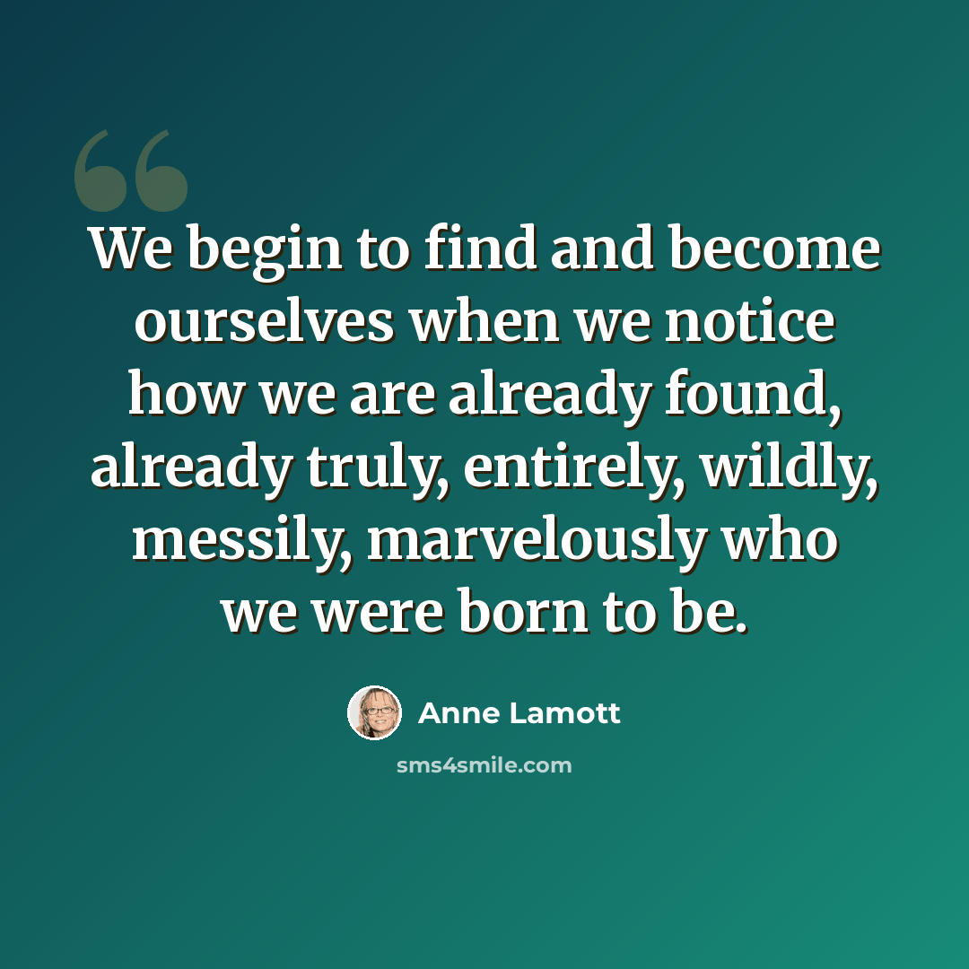 “We begin to find and become ourselves when we notice how we are already found, already truly, entirely, wildly, messily, marvelously who we were born to be.” quote by Anne Lamott