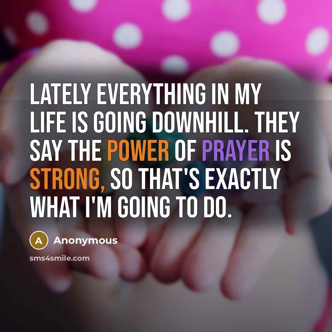 “Lately everything in my life is going downhill. They say the power of prayer is strong, so that's exactly what I'm going to do.” quote by Anonymous