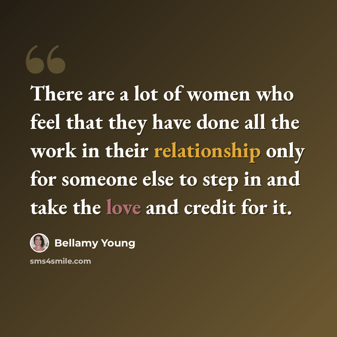 “There are a lot of women who feel that they have done all the work in their relationship only for someone else to step in and take the love and credit for it.” quote by Bellamy Young