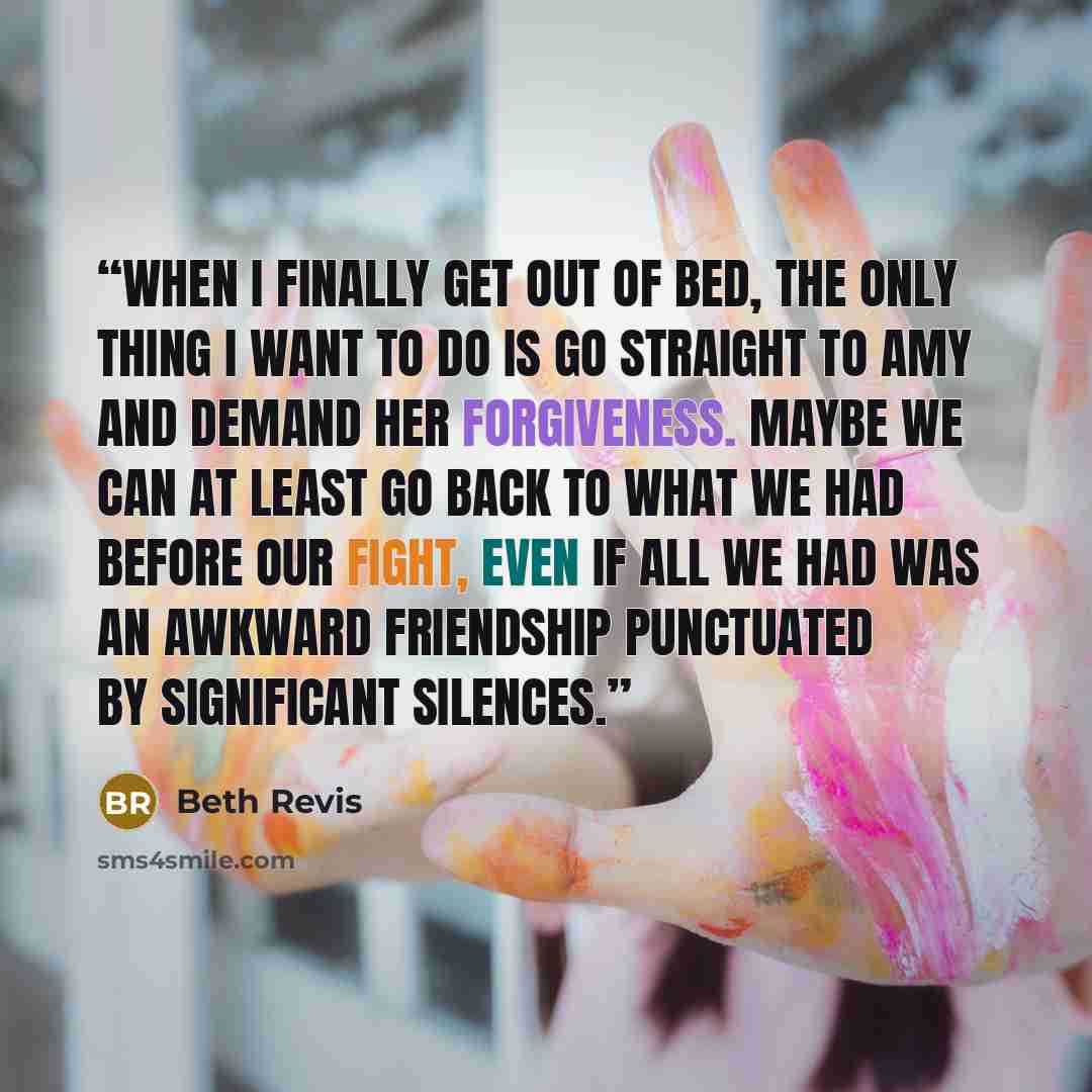 “When I finally get out of bed, the only thing I want to do is go straight to Amy and demand her forgiveness. Maybe we can at least go back to what we had before our fight, even if all we had was an awkward friendship punctuated by significant silences.” quote by Beth Revis