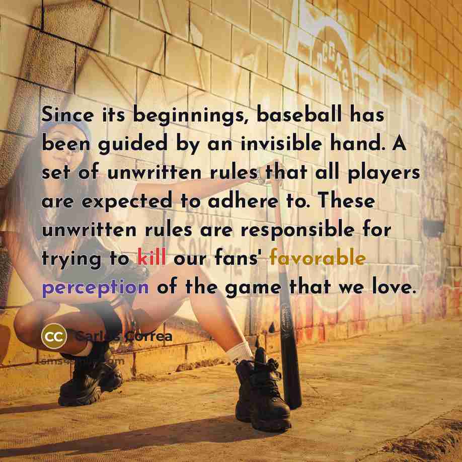 “Since its beginnings, baseball has been guided by an invisible hand. A set of unwritten rules that all players are expected to adhere to. These unwritten rules are responsible for trying to kill our fans' favorable perception of the game that we love.” quote by Carlos Correa
