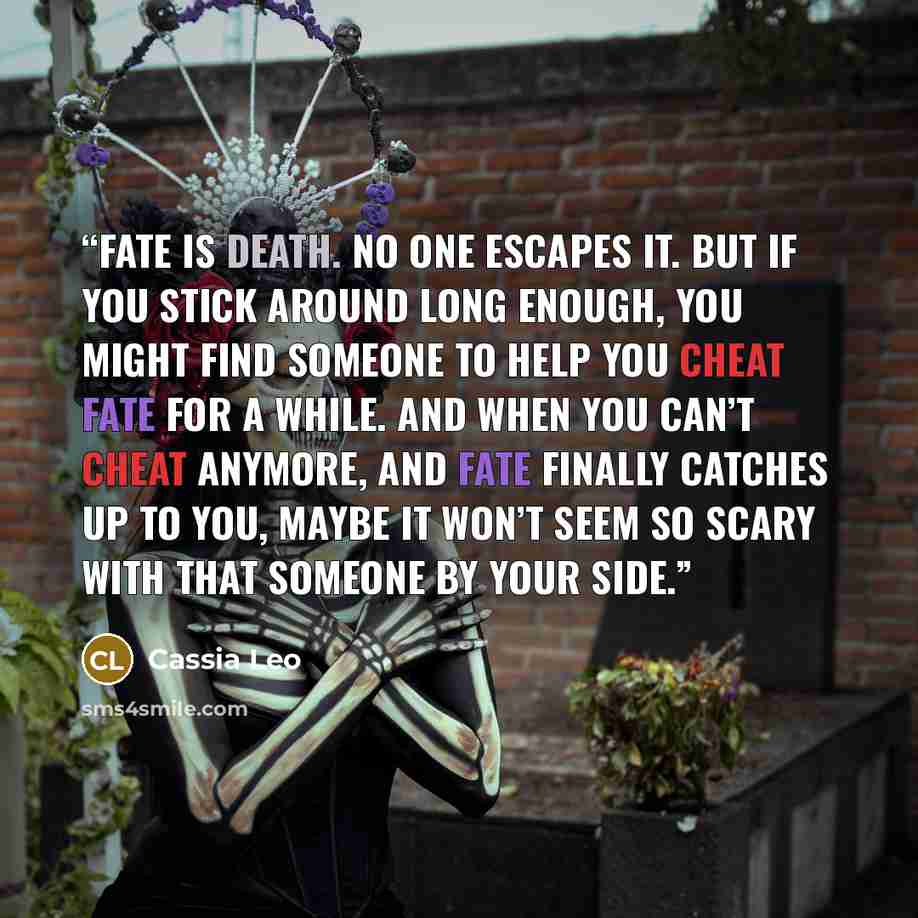 “Fate is death. No one escapes it. But if you stick around long enough, you might find someone to help you cheat fate for a while. And when you can’t cheat anymore, and fate finally catches up to you, maybe it won’t seem so scary with that someone by your side.” quote by Cassia Leo