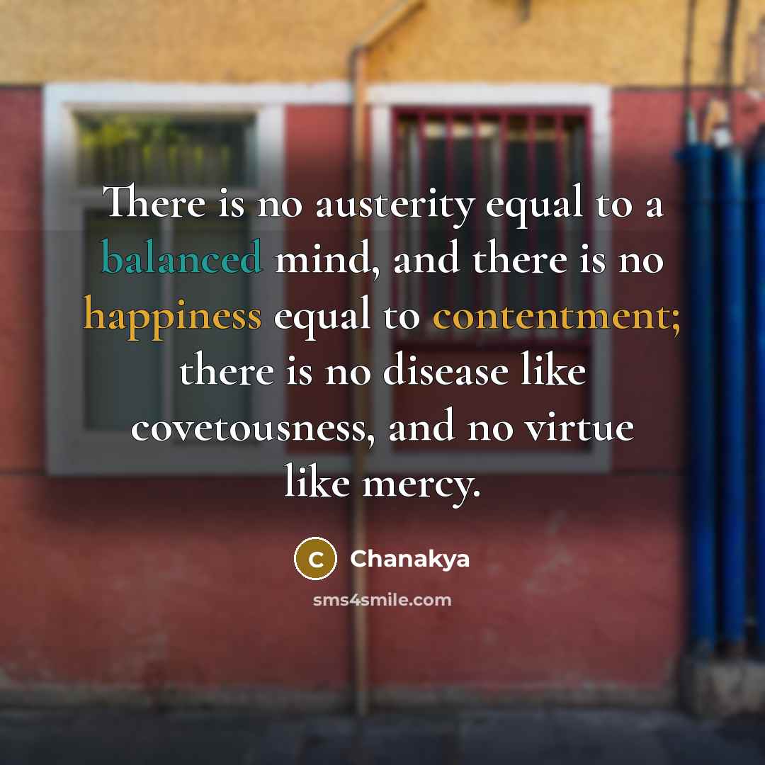 “There is no austerity equal to a balanced mind, and there is no happiness equal to contentment; there is no disease like covetousness, and no virtue like mercy.” quote by Chanakya