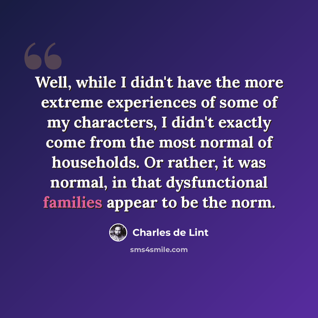 “Well, while I didn't have the more extreme experiences of some of my characters, I didn't exactly come from the most normal of households. Or rather, it was normal, in that dysfunctional families appear to be the norm.” quote by Charles de Lint