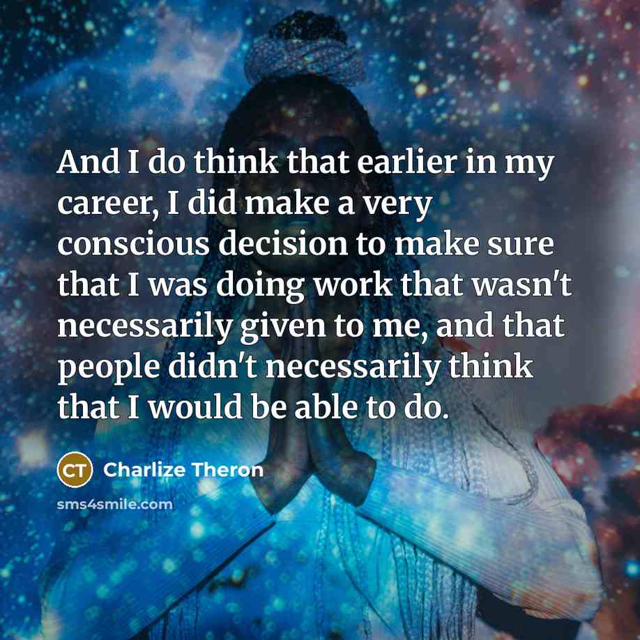“And I do think that earlier in my career, I did make a very conscious decision to make sure that I was doing work that wasn't necessarily given to me, and that people didn't necessarily think that I would be able to do.” quote by Charlize Theron