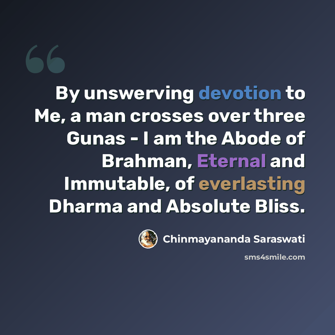 “By unswerving devotion to Me, a man crosses over three Gunas - I am the Abode of Brahman, Eternal and Immutable, of everlasting Dharma and Absolute Bliss.” quote by Chinmayananda Saraswati