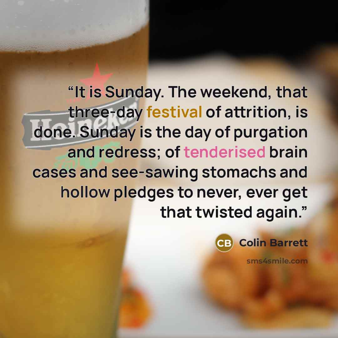 “It is Sunday. The weekend, that three-day festival of attrition, is done. Sunday is the day of purgation and redress; of tenderised brain cases and see-sawing stomachs and hollow pledges to never, ever get that twisted again.” quote by Colin Barrett