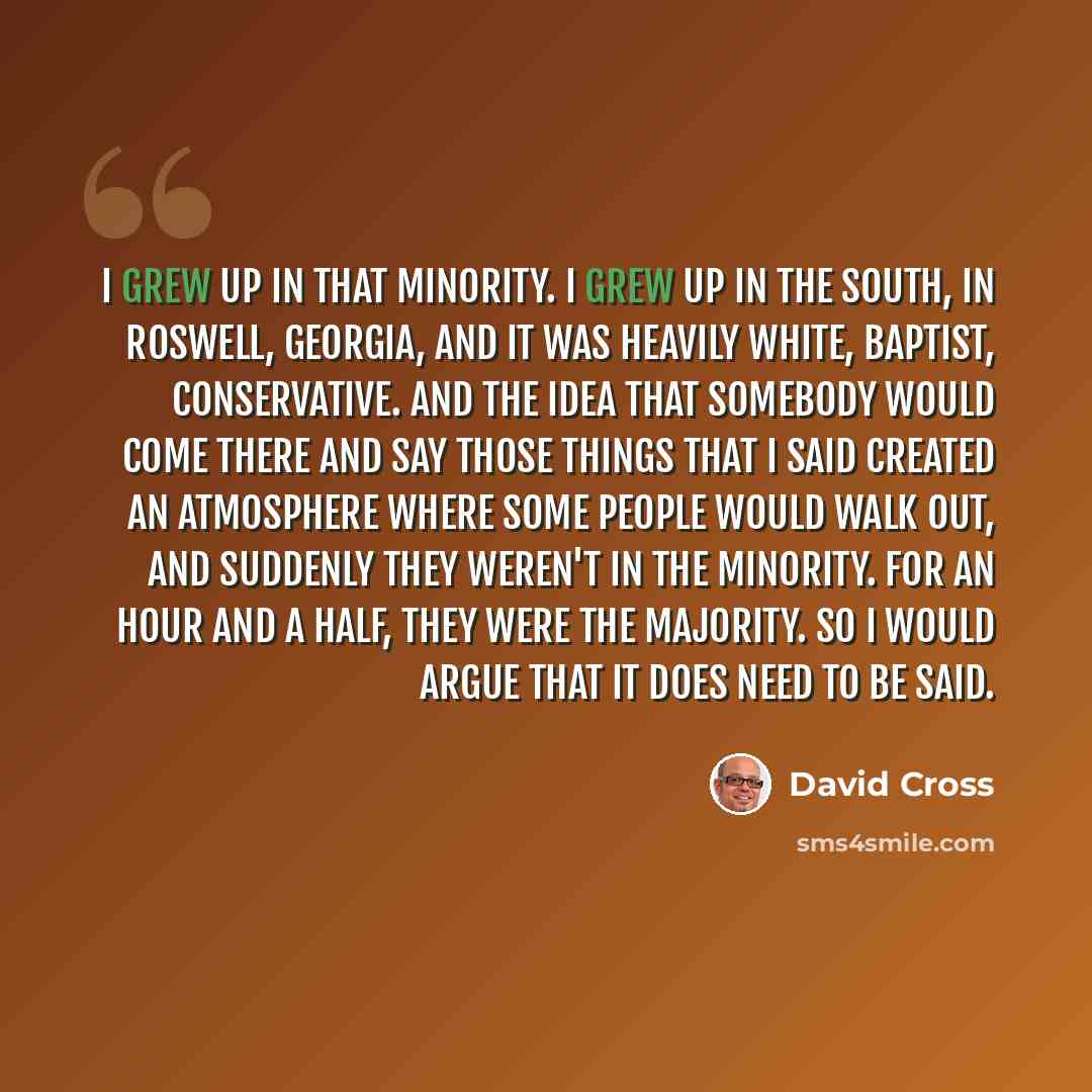 “I grew up in that minority. I grew up in the South, in Roswell, Georgia, and it was heavily white, Baptist, conservative. And the idea that somebody would come there and say those things that I said created an atmosphere where some people would walk out, and suddenly they weren't in the minority…” quote by David Cross