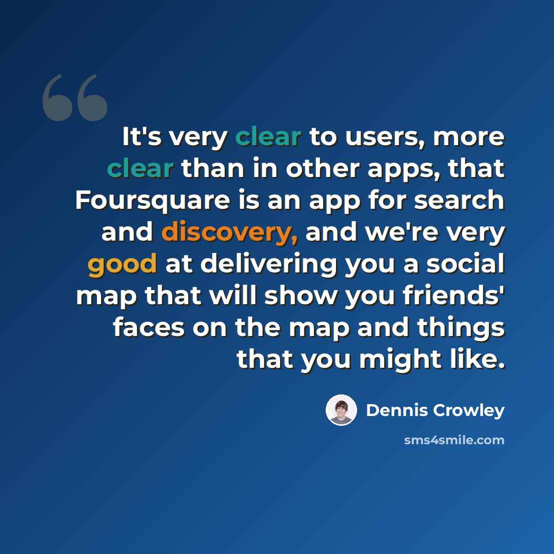 “It's very clear to users, more clear than in other apps, that Foursquare is an app for search and discovery, and we're very good at delivering you a social map that will show you friends' faces on the map and things that you might like.” quote by Dennis Crowley