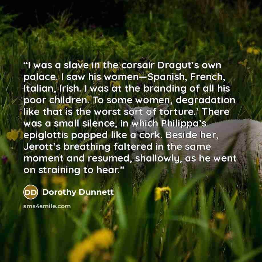 “I was a slave in the corsair Dragut’s own palace. I saw his women—Spanish, French, Italian, Irish. I was at the branding of all his poor children. To some women, degradation like that is the worst sort of torture.’ There was a small silence, in which Philippa’s epiglottis popped like a cork…” quote by Dorothy Dunnett