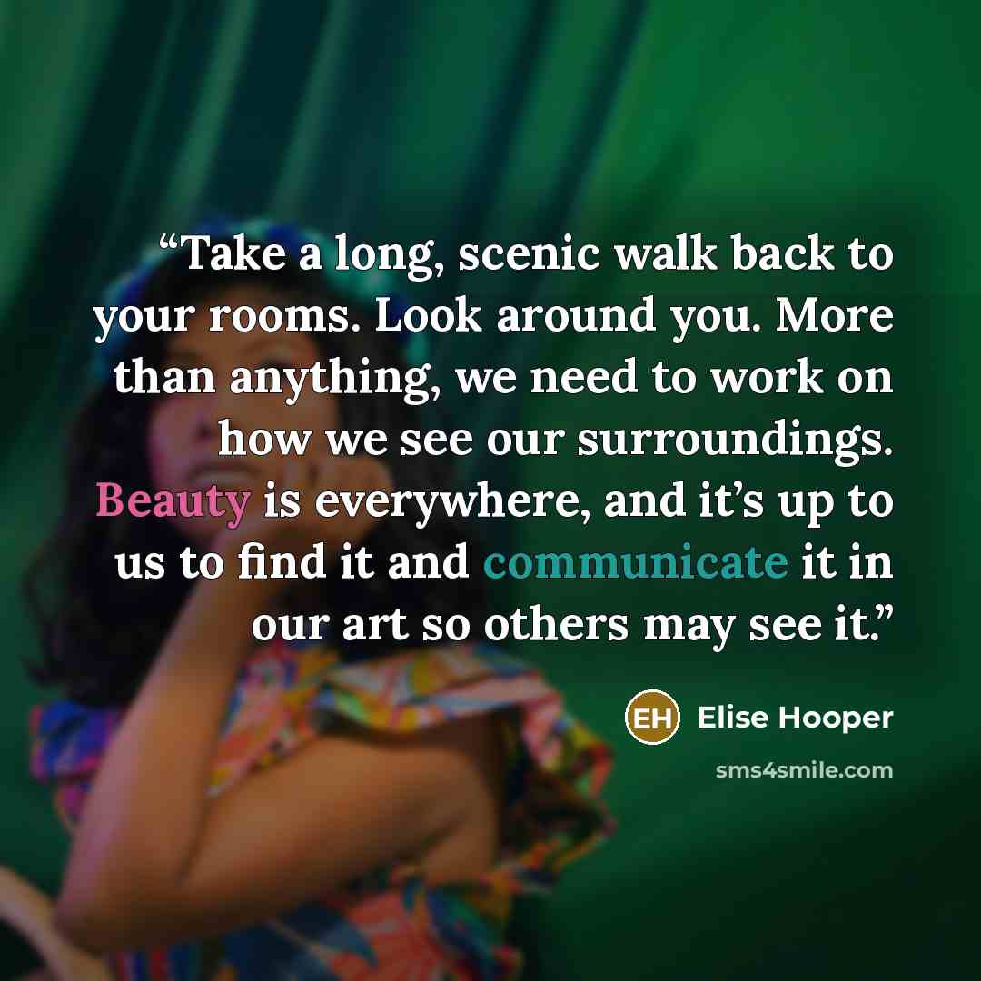 “Take a long, scenic walk back to your rooms. Look around you. More than anything, we need to work on how we see our surroundings. Beauty is everywhere, and it’s up to us to find it and communicate it in our art so others may see it.” quote by Elise Hooper