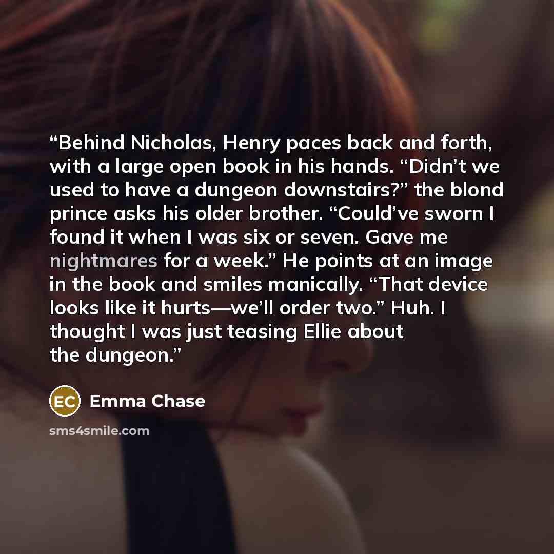 “Behind Nicholas, Henry paces back and forth, with a large open book in his hands. “Didn’t we used to have a dungeon downstairs?” the blond prince asks his older brother. “Could’ve sworn I found it when I was six or seven. Gave me nightmares for a week.” He points at an image in the book and smiles…” quote by Emma Chase