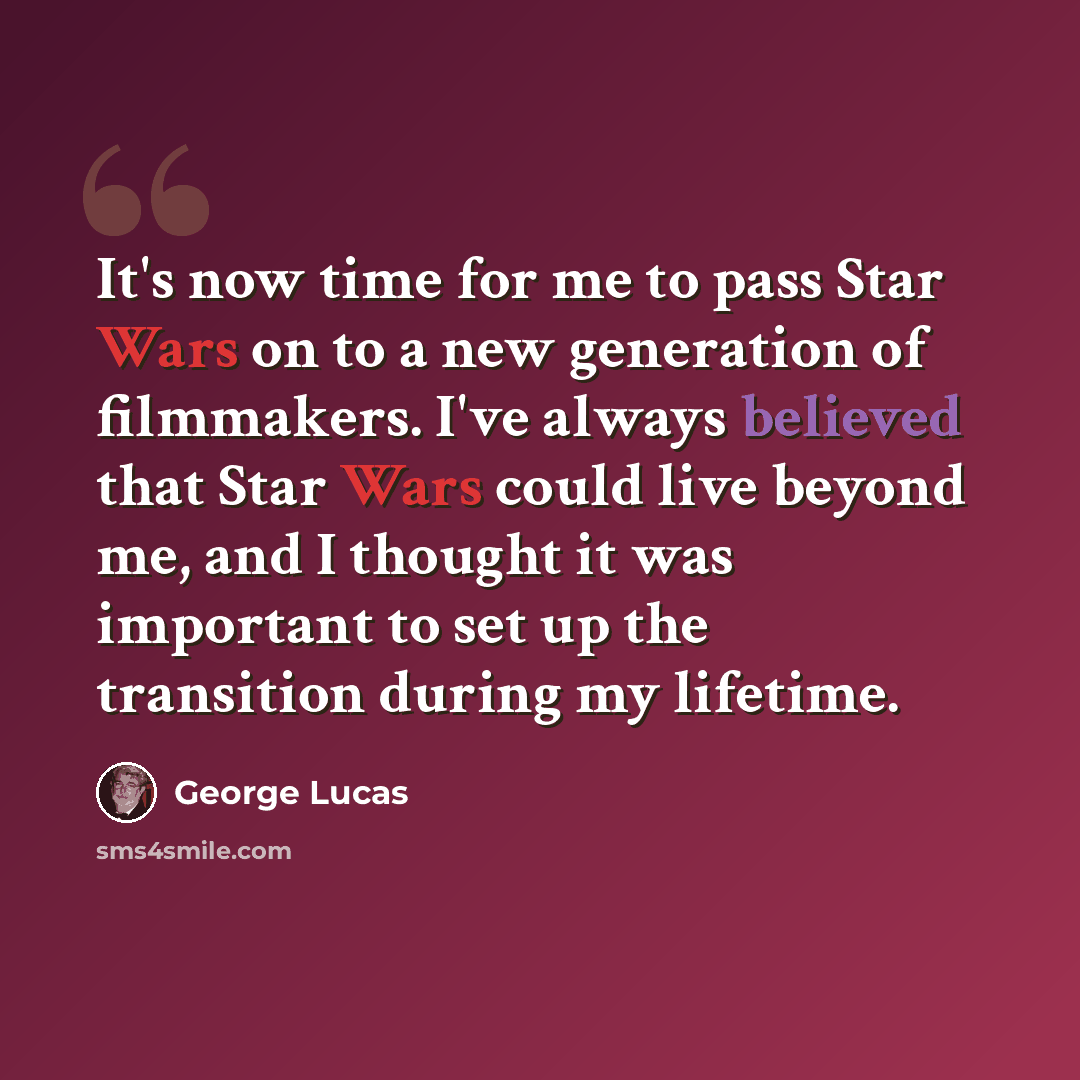 “It's now time for me to pass Star Wars on to a new generation of filmmakers. I've always believed that Star Wars could live beyond me, and I thought it was important to set up the transition during my lifetime.” quote by George Lucas