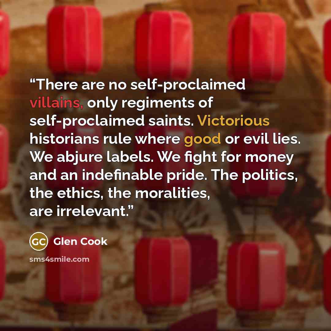 “There are no self-proclaimed villains, only regiments of self-proclaimed saints. Victorious historians rule where good or evil lies. We abjure labels. We fight for money and an indefinable pride. The politics, the ethics, the moralities, are irrelevant.” quote by Glen Cook